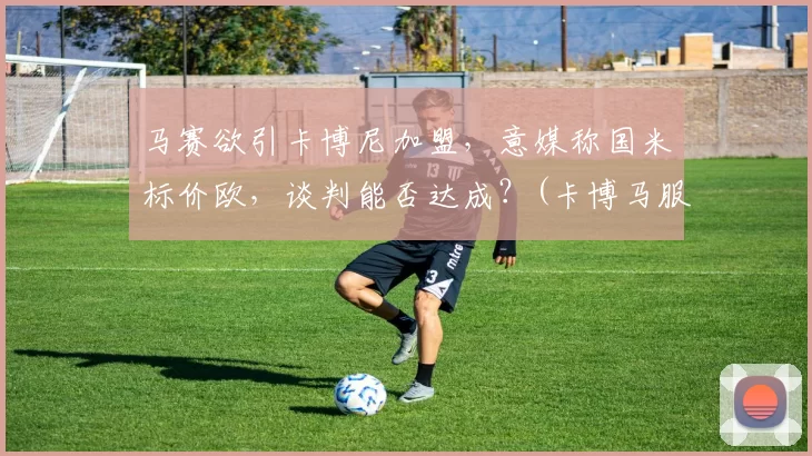 马赛欲引卡博尼加盟，意媒称国米标价欧，谈判能否达成？(卡博马服饰)