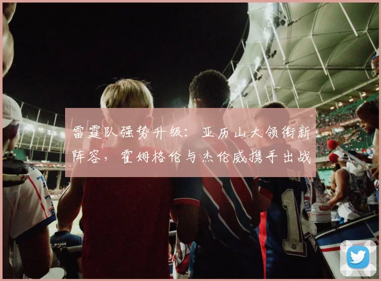 雷霆队强势升级：亚历山大领衔新阵容，霍姆格伦与杰伦威携手出战，卡鲁索哈滕助力争冠