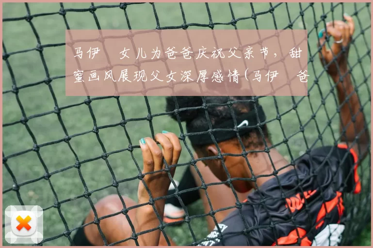 马伊琍女儿为爸爸庆祝父亲节，甜蜜画风展现父女深厚感情(马伊琍爸爸发文)