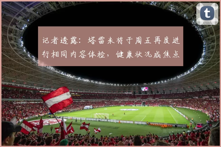 记者透露：塔雷米将于周五再度进行相同内容体检，健康状况成焦点