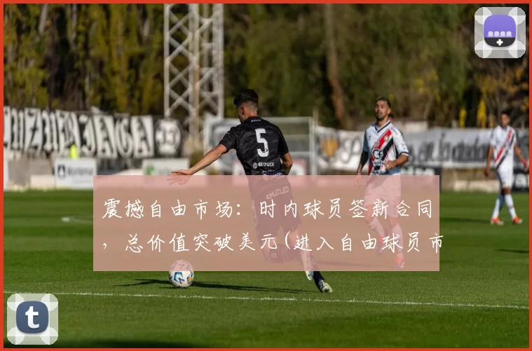 震撼自由市场：时内球员签新合同，总价值突破美元(进入自由球员市场还是与球队续约)