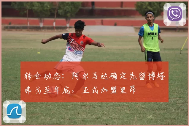 转会动态：阿尔马达确定先留博塔弗戈至年底，正式加盟里昂