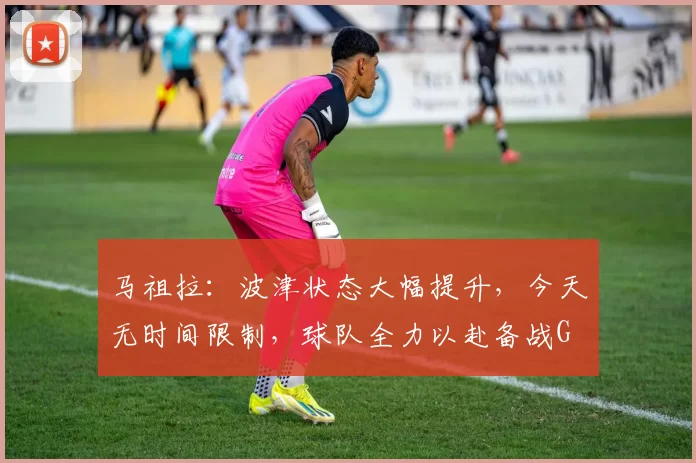 马祖拉：波津状态大幅提升，今天无时间限制，球队全力以赴备战G