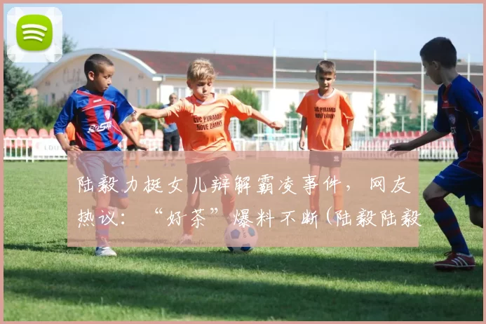 陆毅力挺女儿辩解霸凌事件，网友热议：“好茶”爆料不断(陆毅陆毅)