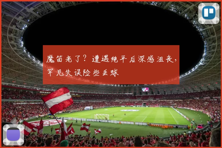 魔笛老了？遭遇绝平后深感沮丧，罕见失误险些丢球
