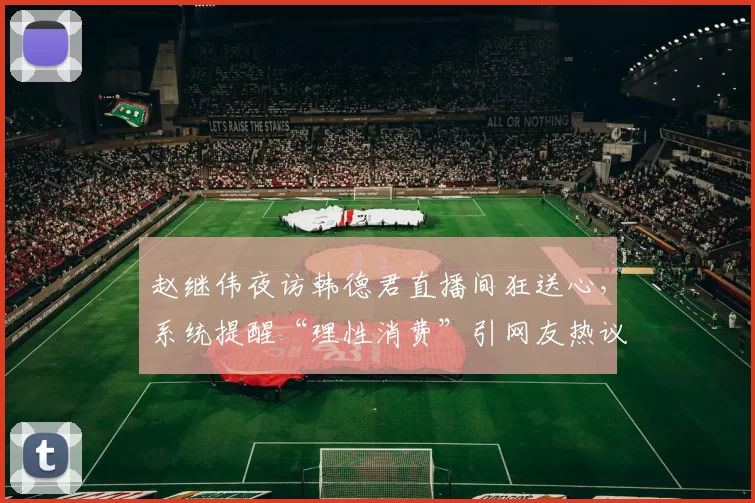 赵继伟夜访韩德君直播间狂送心，系统提醒“理性消费”引网友热议